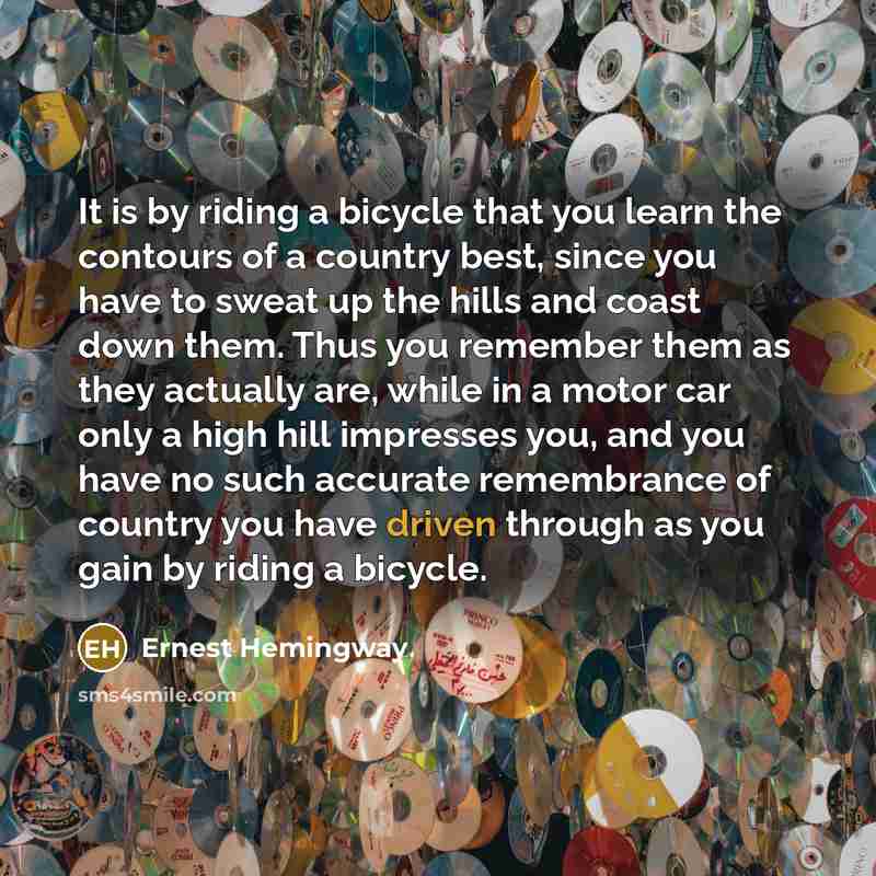“It is by riding a bicycle that you learn the contours of a country best, since you have to sweat up the hills and coast down them. Thus you remember them as they actually are, while in a motor car only a high hill impresses you, and you have no such accurate remembrance of country you have driven…” quote by Ernest Hemingway