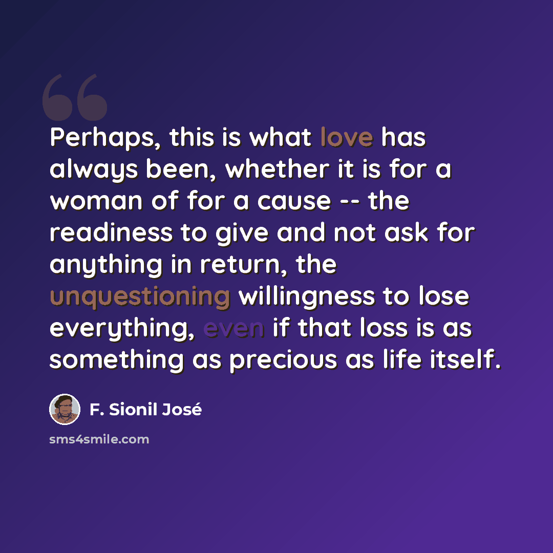 “Perhaps, this is what love has always been, whether it is for a woman of for a cause -- the readiness to give and not ask for anything in return, the unquestioning willingness to lose everything, even if that loss is as something as precious as life itself.” quote by F. Sionil José