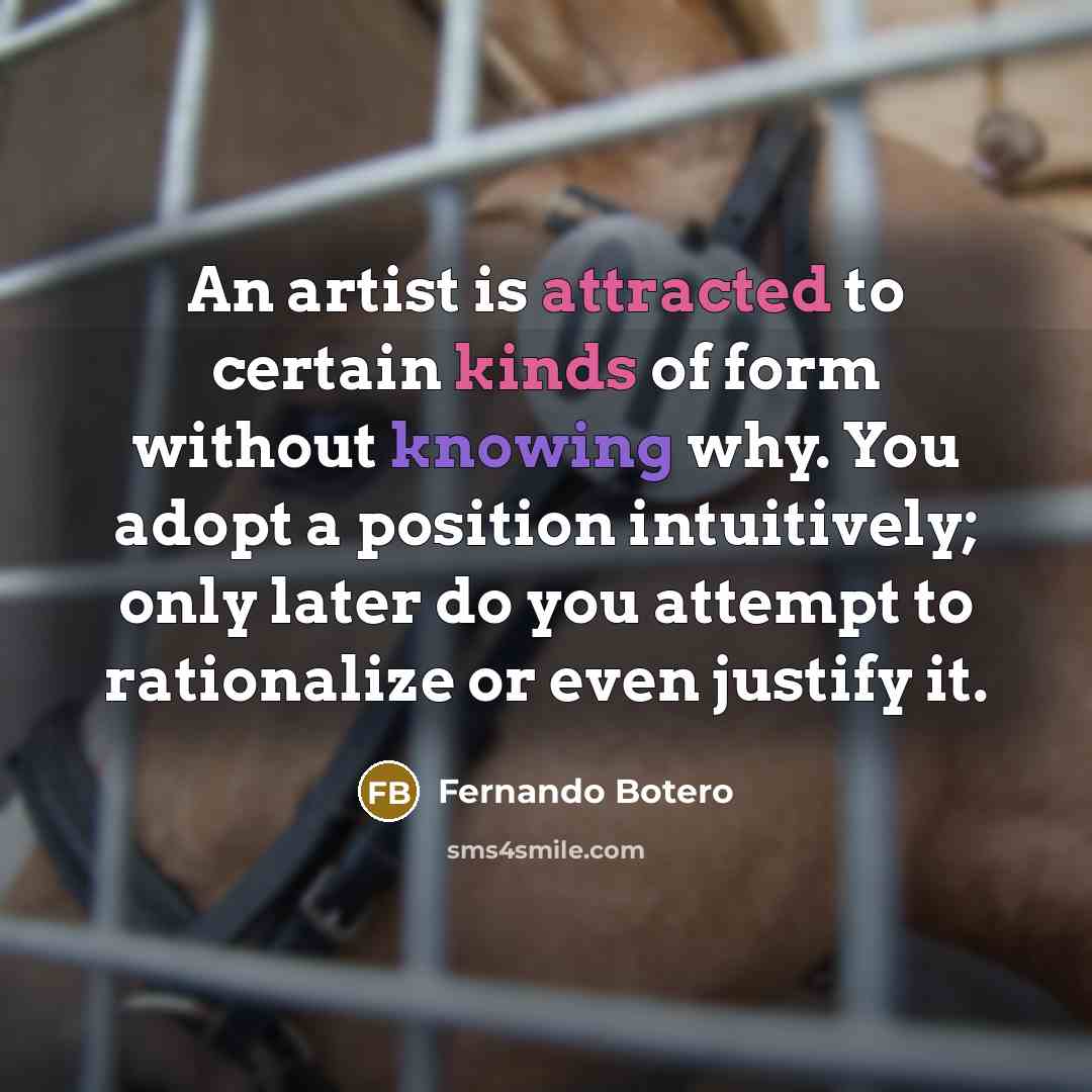 “An artist is attracted to certain kinds of form without knowing why. You adopt a position intuitively; only later do you attempt to rationalize or even justify it.” quote by Fernando Botero