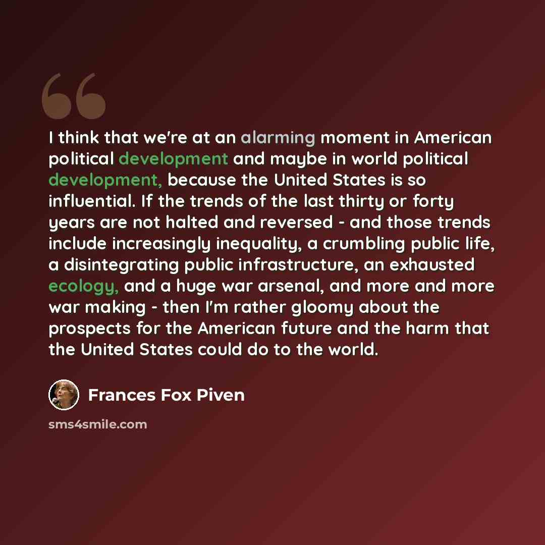 “I think that we're at an alarming moment in American political development and maybe in world political development, because the United States is so influential. If the trends of the last thirty or forty years are not halted and reversed - and those trends include increasingly inequality, a…” quote by Frances Fox Piven