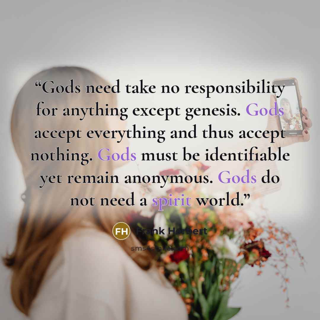 “Gods need take no responsibility for anything except genesis. Gods accept everything and thus accept nothing. Gods must be identifiable yet remain anonymous. Gods do not need a spirit world.” quote by Frank Herbert