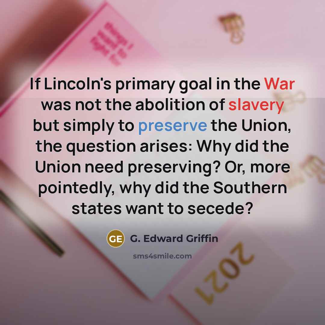 “If Lincoln's primary goal in the War was not the abolition of slavery but simply to preserve the Union, the question arises: Why did the Union need preserving? Or, more pointedly, why did the Southern states want to secede?” quote by G. Edward Griffin