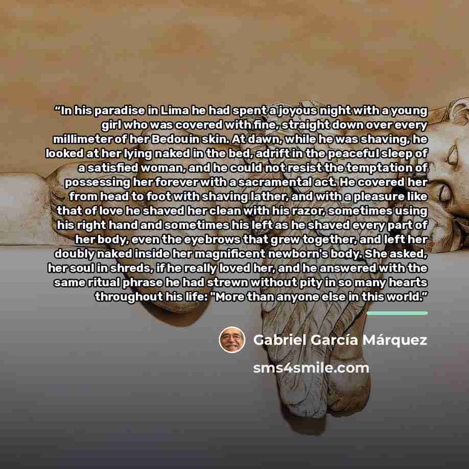 “In his paradise in Lima he had spent a joyous night with a young girl who was covered with fine, straight down over every millimeter of her Bedouin skin. At dawn, while he was shaving, he looked at her lying naked in the bed, adrift in the peaceful sleep of a satisfied woman, and he could not…” quote by Gabriel García Márquez