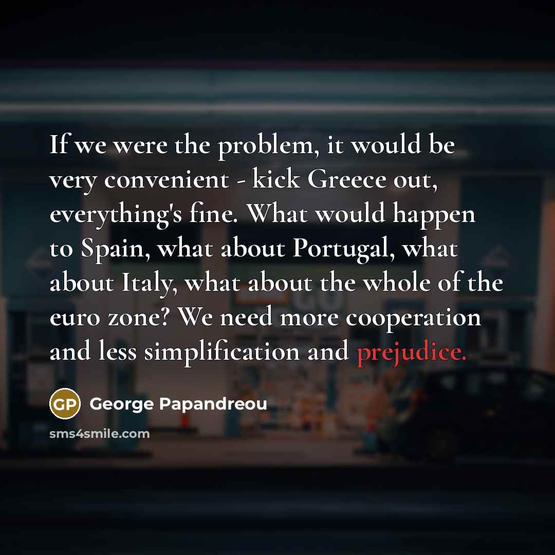 “If we were the problem, it would be very convenient - kick Greece out, everything's fine. What would happen to Spain, what about Portugal, what about Italy, what about the whole of the euro zone? We need more cooperation and less simplification and prejudice.” quote by George Papandreou