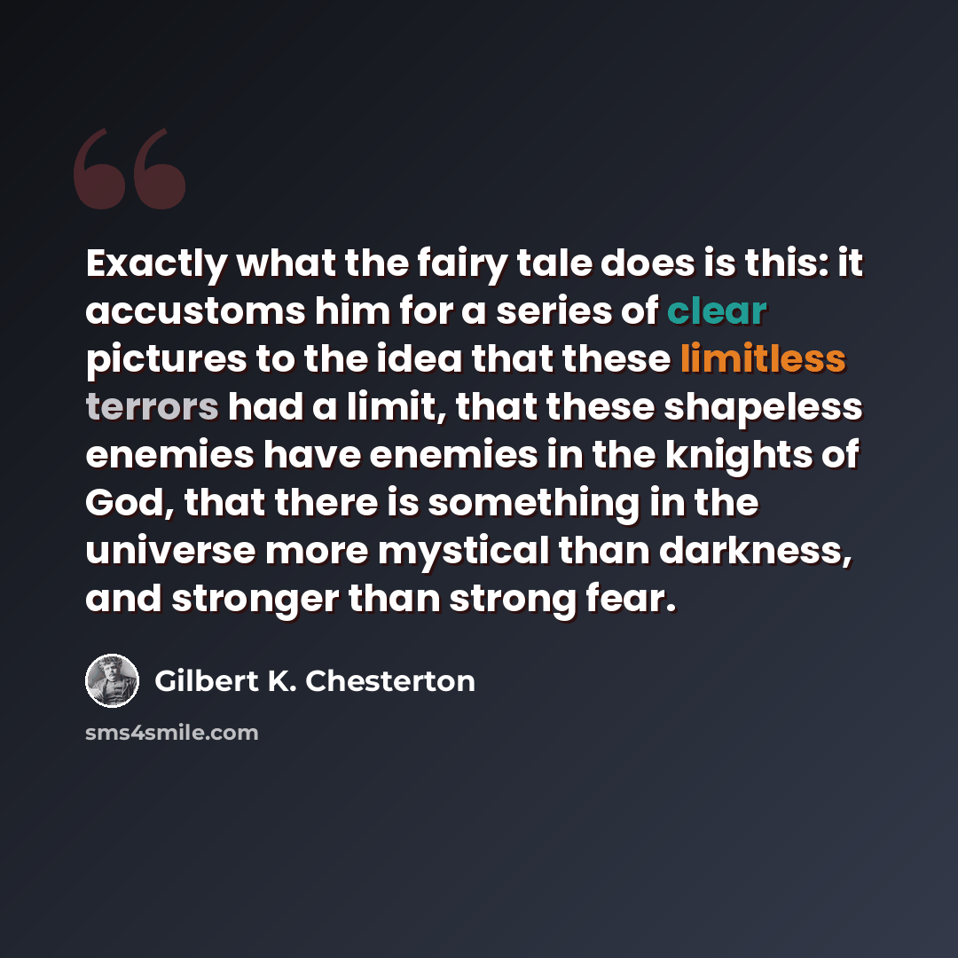 “Exactly what the fairy tale does is this: it accustoms him for a series of clear pictures to the idea that these limitless terrors had a limit, that these shapeless enemies have enemies in the knights of God, that there is something in the universe more mystical than darkness, and stronger than…” quote by Gilbert K. Chesterton