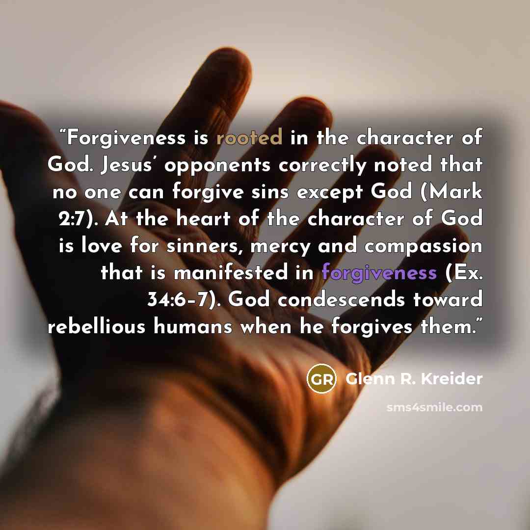 “Forgiveness is rooted in the character of God. Jesus’ opponents correctly noted that no one can forgive sins except God (Mark 2:7). At the heart of the character of God is love for sinners, mercy and compassion that is manifested in forgiveness (Ex. 34:6–7). God condescends toward rebellious…” quote by Glenn R. Kreider