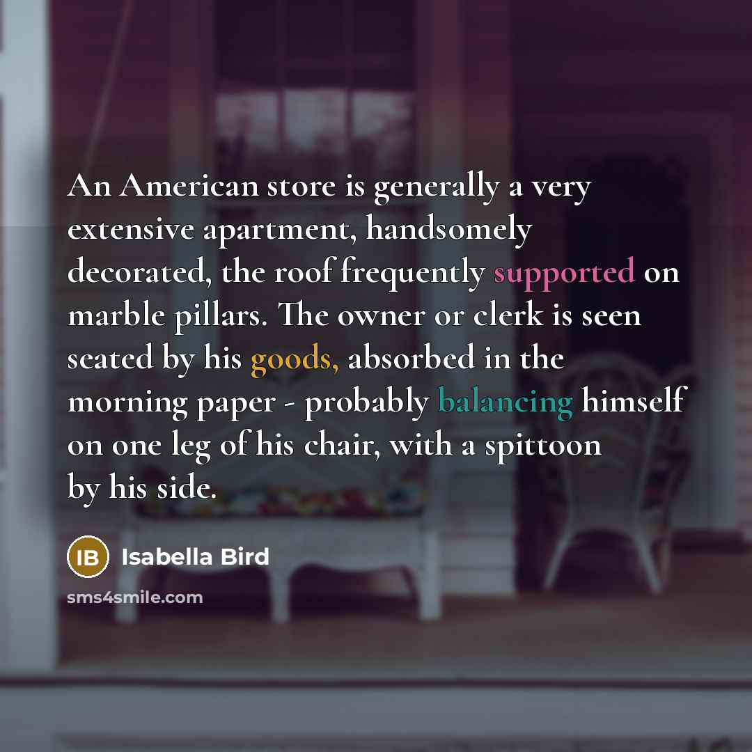 “An American store is generally a very extensive apartment, handsomely decorated, the roof frequently supported on marble pillars. The owner or clerk is seen seated by his goods, absorbed in the morning paper - probably balancing himself on one leg of his chair, with a spittoon by his side.” quote by Isabella Bird