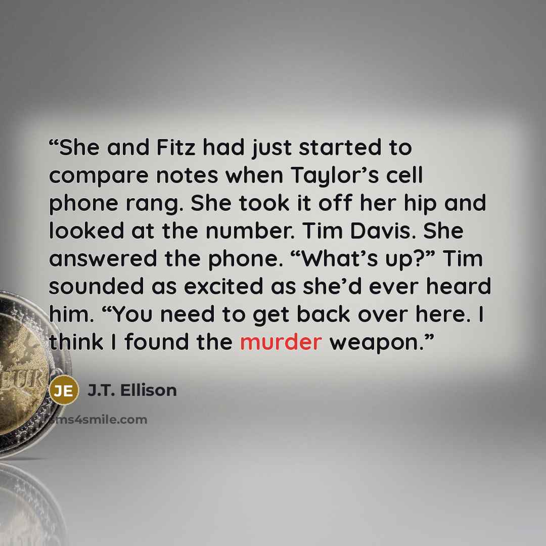“She and Fitz had just started to compare notes when Taylor’s cell phone rang. She took it off her hip and looked at the number. Tim Davis. She answered the phone. “What’s up?” Tim sounded as excited as she’d ever heard him. “You need to get back over here. I think I found the murder weapon.” quote by J.T. Ellison