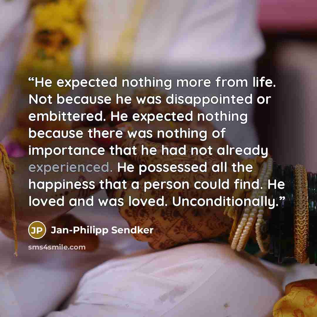 “He expected nothing more from life. Not because he was disappointed or embittered. He expected nothing because there was nothing of importance that he had not already experienced. He possessed all the happiness that a person could find. He loved and was loved. Unconditionally.” quote by jan-philipp sendker