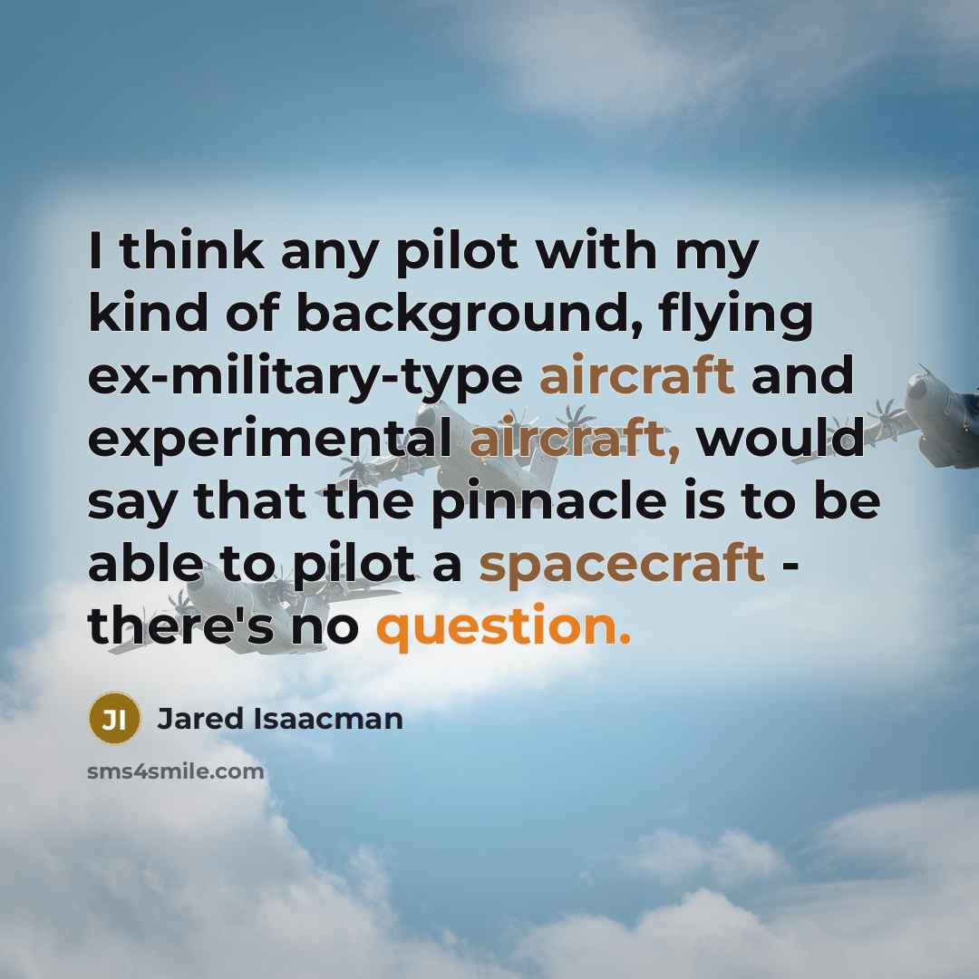 “I think any pilot with my kind of background, flying ex-military-type aircraft and experimental aircraft, would say that the pinnacle is to be able to pilot a spacecraft - there's no question.” quote by Jared Isaacman