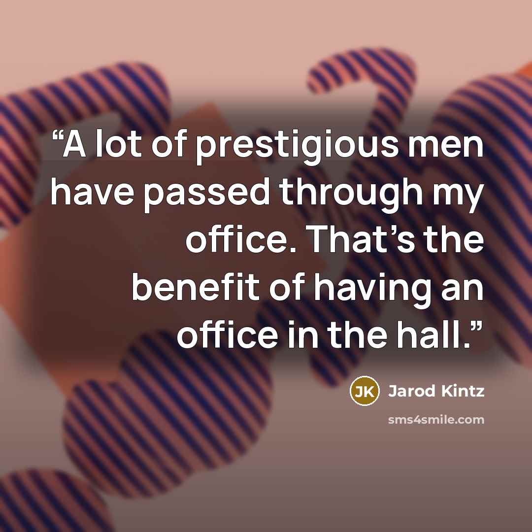 “A lot of prestigious men have passed through my office. That’s the benefit of having an office in the hall.” quote by Jarod Kintz