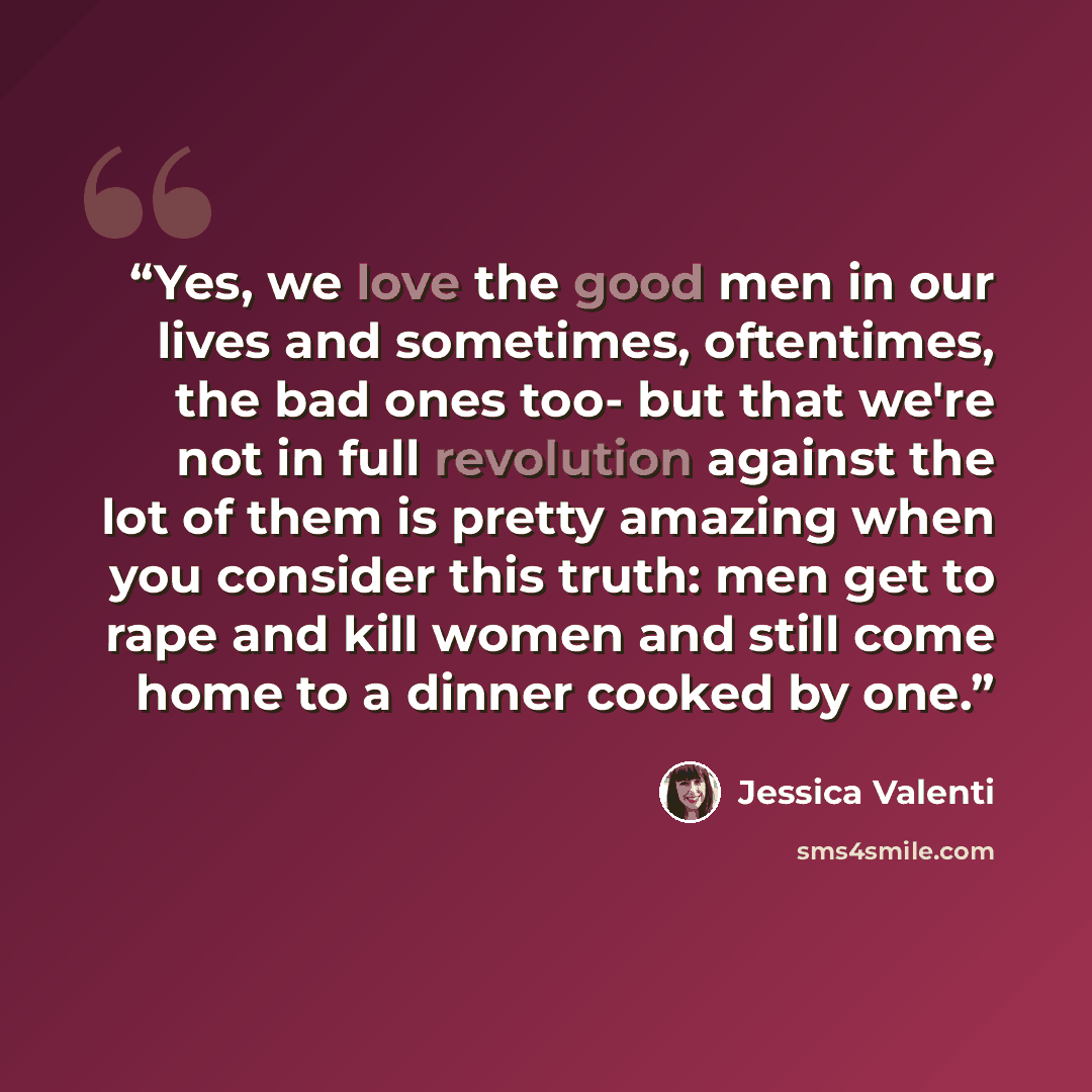 “Yes, we love the good men in our lives and sometimes, oftentimes, the bad ones too- but that we're not in full revolution against the lot of them is pretty amazing when you consider this truth: men get to rape and kill women and still come home to a dinner cooked by one.” quote by Jessica Valenti