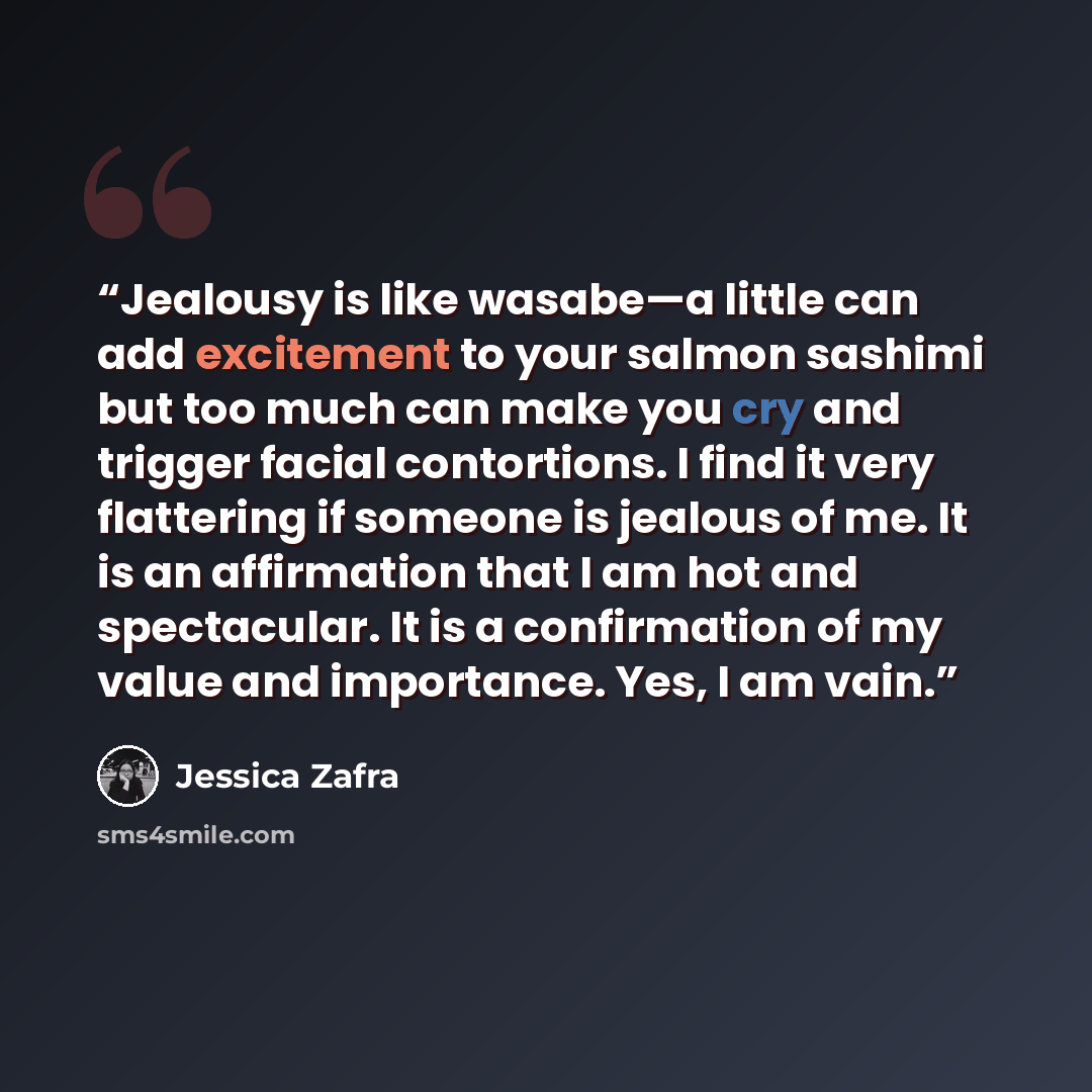 “Jealousy is like wasabe—a little can add excitement to your salmon sashimi but too much can make you cry and trigger facial contortions. I find it very flattering if someone is jealous of me. It is an affirmation that I am hot and spectacular. It is a confirmation of my value and importance. Yes…” quote by Jessica Zafra