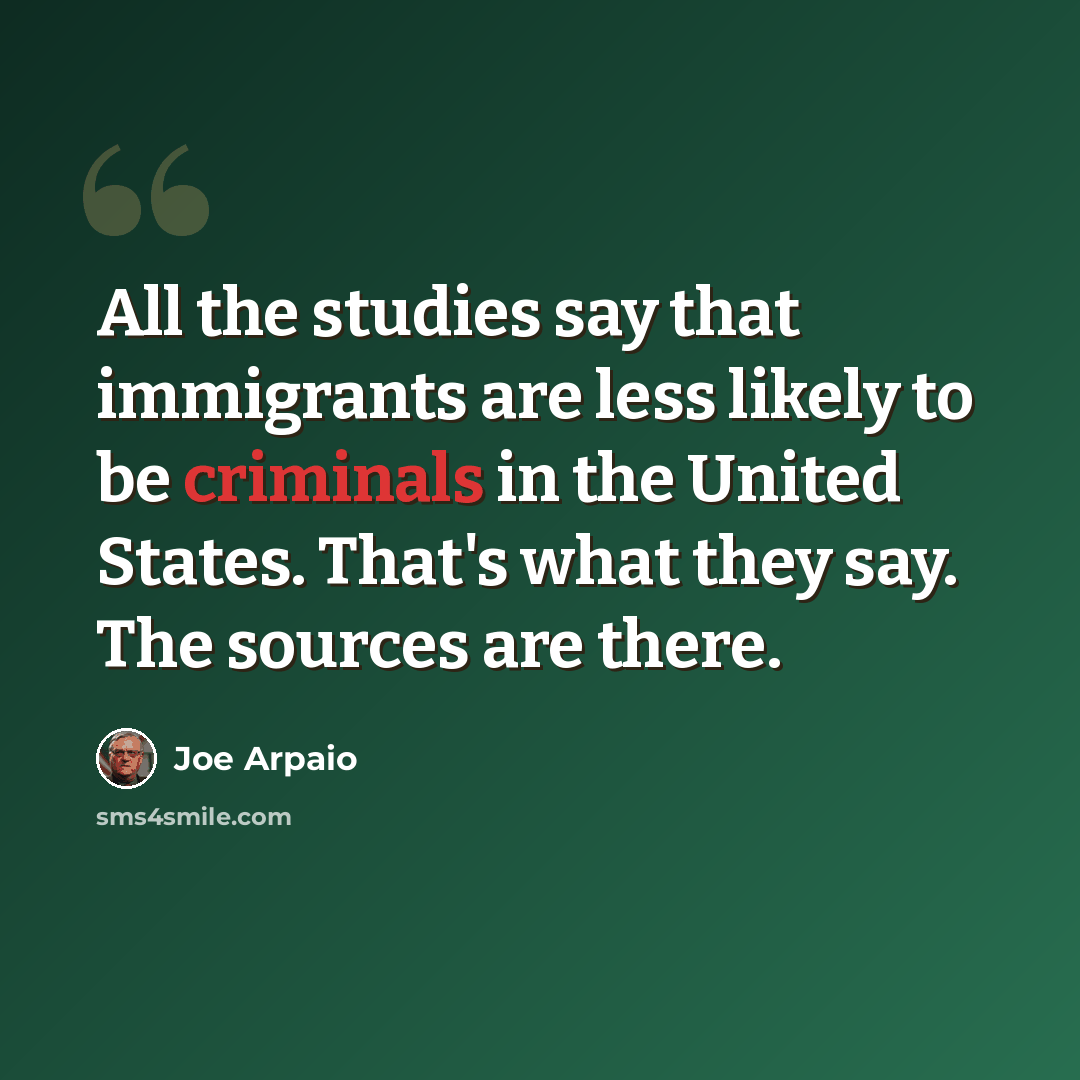 “All the studies say that immigrants are less likely to be criminals in the United States. That's what they say. The sources are there.” quote by Joe Arpaio