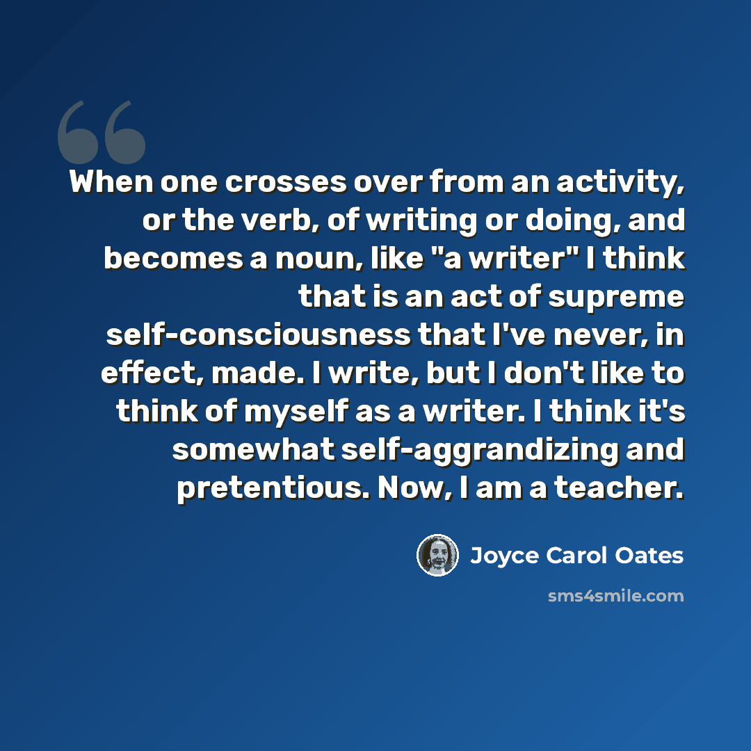 “When one crosses over from an activity, or the verb, of writing or doing, and becomes a noun, like "a writer" I think that is an act of supreme self-consciousness that I've never, in effect, made. I write, but I don't like to think of myself as a writer. I think it's somewhat self-aggrandizing and…” quote by Joyce Carol Oates