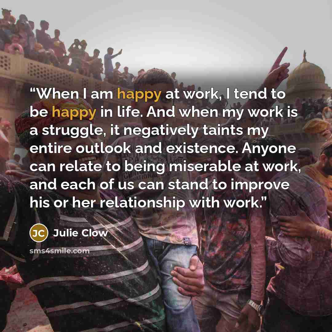 “When I am happy at work, I tend to be happy in life. And when my work is a struggle, it negatively taints my entire outlook and existence. Anyone can relate to being miserable at work, and each of us can stand to improve his or her relationship with work.” quote by Julie Clow