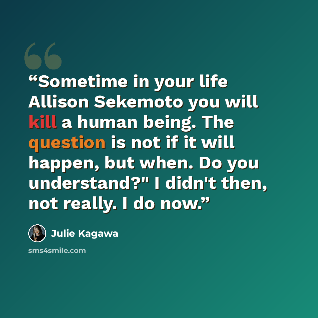 “Sometime in your life Allison Sekemoto you will kill a human being. The question is not if it will happen, but when. Do you understand?" I didn't then, not really. I do now.” quote by Julie Kagawa