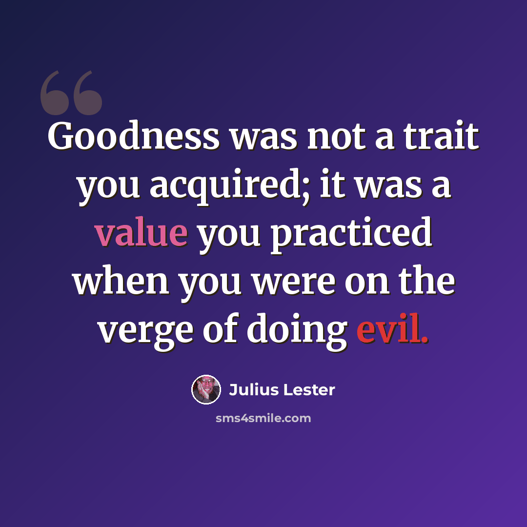 “Goodness was not a trait you acquired; it was a value you practiced when you were on the verge of doing evil.” quote by Julius Lester