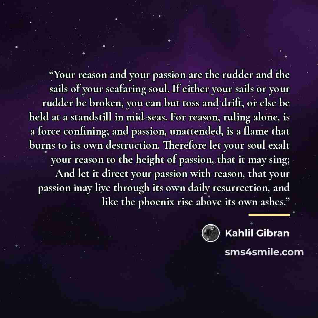 “Your reason and your passion are the rudder and the sails of your seafaring soul. If either your sails or your rudder be broken, you can but toss and drift, or else be held at a standstill in mid-seas. For reason, ruling alone, is a force confining; and passion, unattended, is a flame that burns…” quote by Kahlil Gibran