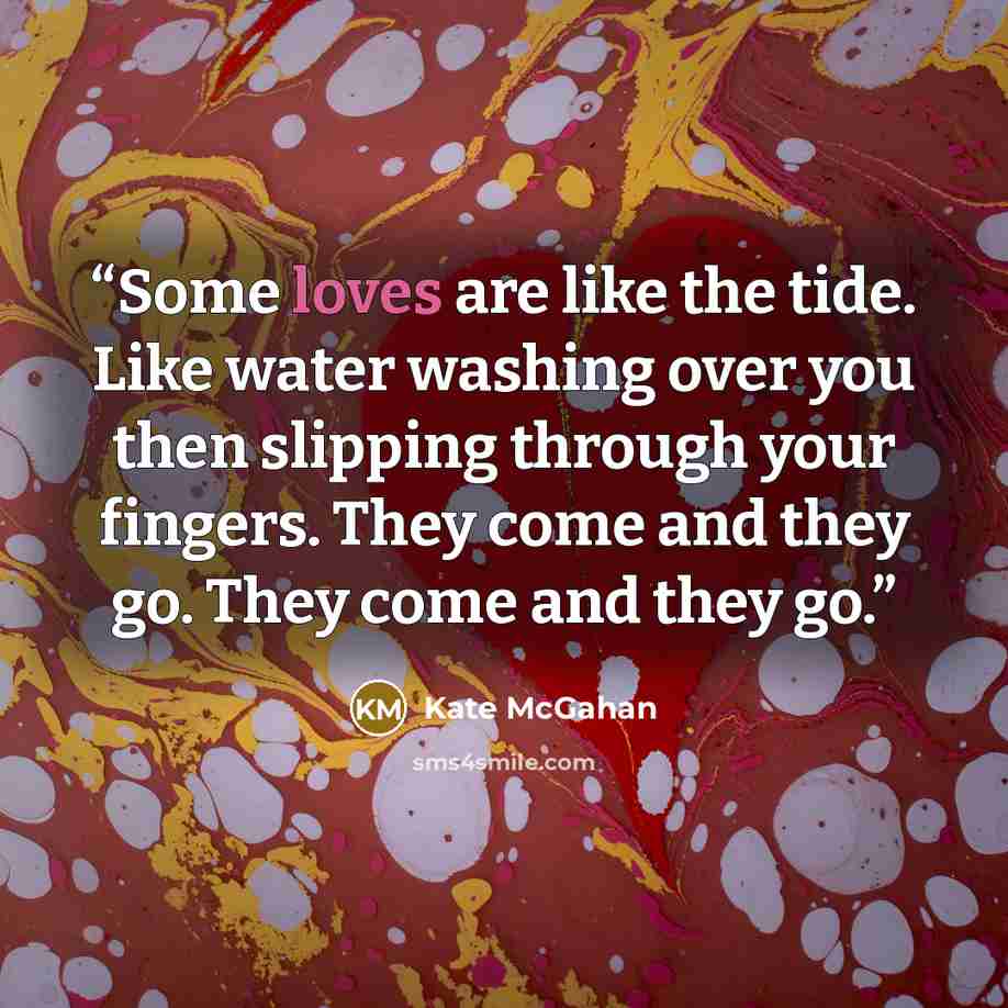 “Some loves are like the tide. Like water washing over you then slipping through your fingers. They come and they go. They come and they go.” quote by Kate McGahan