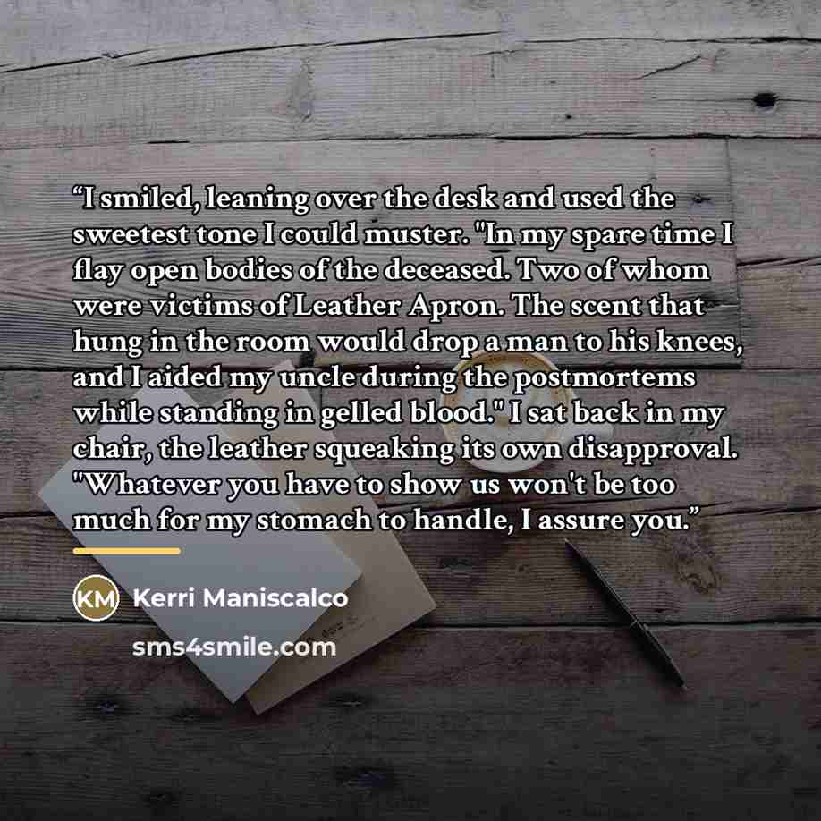 “I smiled, leaning over the desk and used the sweetest tone I could muster. "In my spare time I flay open bodies of the deceased. Two of whom were victims of Leather Apron. The scent that hung in the room would drop a man to his knees, and I aided my uncle during the postmortems while standing in…” quote by Kerri Maniscalco