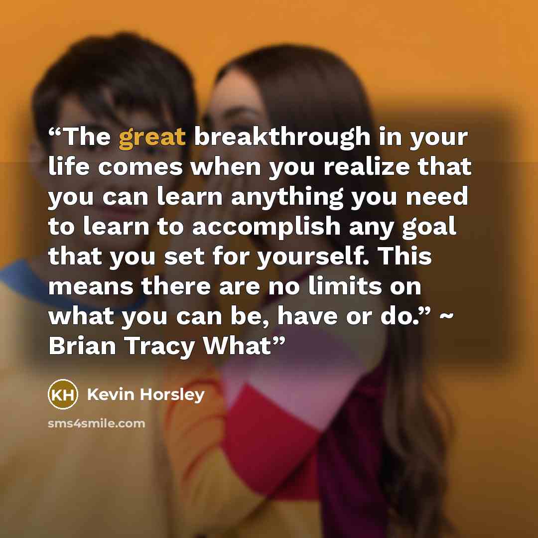 “The great breakthrough in your life comes when you realize that you can learn anything you need to learn to accomplish any goal that you set for yourself. This means there are no limits on what you can be, have or do.” ~ Brian Tracy What” quote by Kevin Horsley