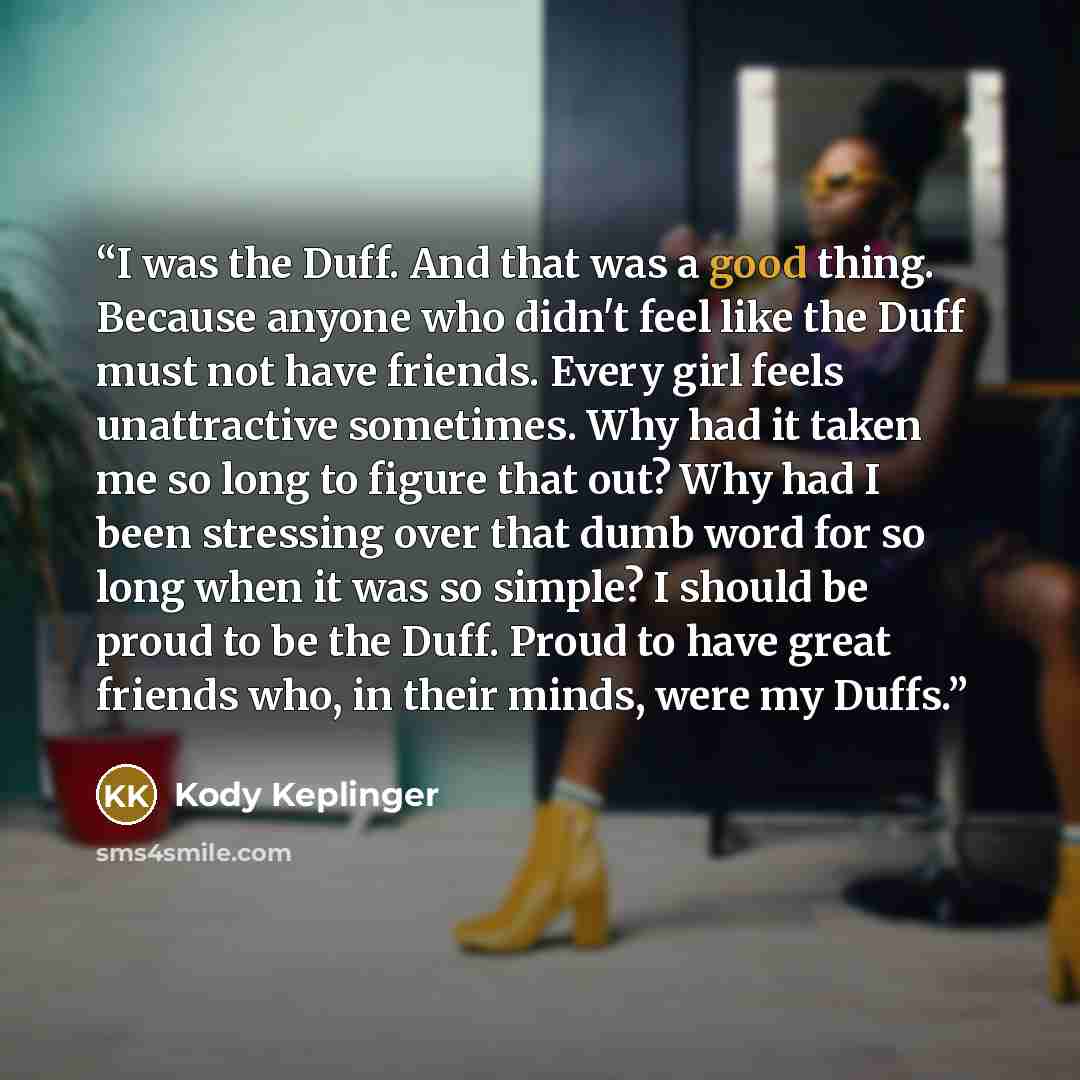 “I was the Duff. And that was a good thing. Because anyone who didn't feel like the Duff must not have friends. Every girl feels unattractive sometimes. Why had it taken me so long to figure that out? Why had I been stressing over that dumb word for so long when it was so simple? I should be proud…” quote by Kody Keplinger
