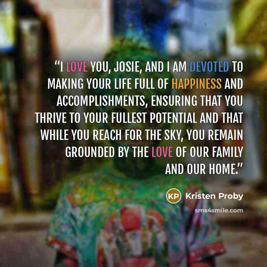 “I love you, Josie, and I am devoted to making your life full of happiness and accomplishments, ensuring that you thrive to your fullest potential and that while you reach for the sky, you remain grounded by the love of our family and our home.” quote by Kristen Proby
