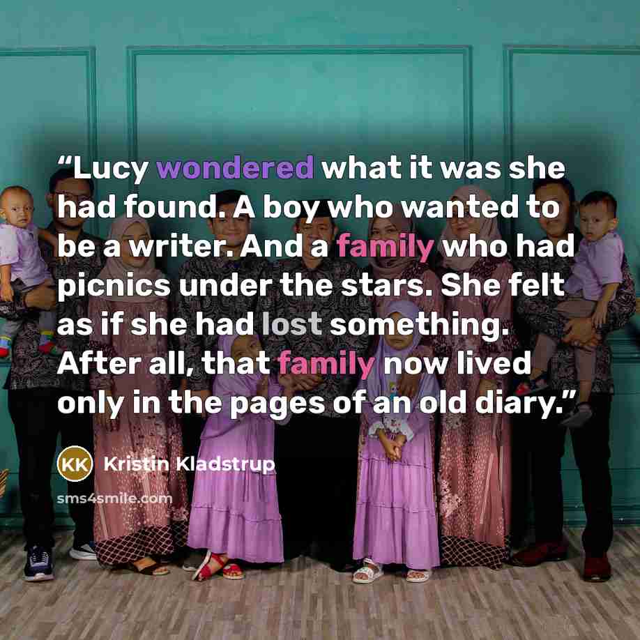 “Lucy wondered what it was she had found. A boy who wanted to be a writer. And a family who had picnics under the stars. She felt as if she had lost something. After all, that family now lived only in the pages of an old diary.” quote by Kristin Kladstrup