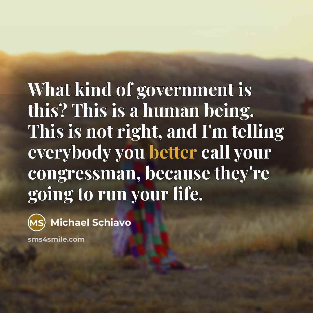 “What kind of government is this? This is a human being. This is not right, and I'm telling everybody you better call your congressman, because they're going to run your life.” quote by Michael Schiavo