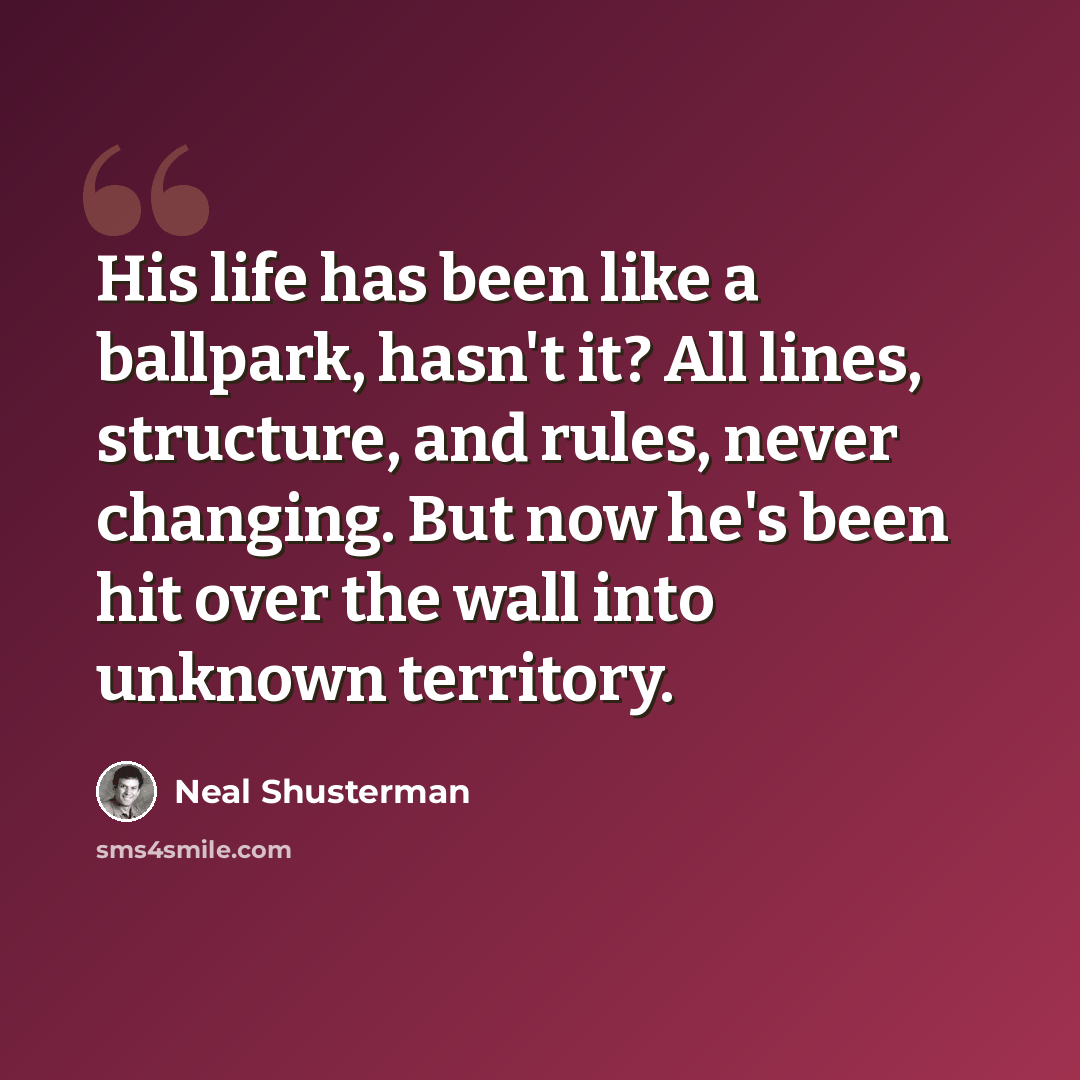 “His life has been like a ballpark, hasn't it? All lines, structure, and rules, never changing. But now he's been hit over the wall into unknown territory.” quote by Neal Shusterman
