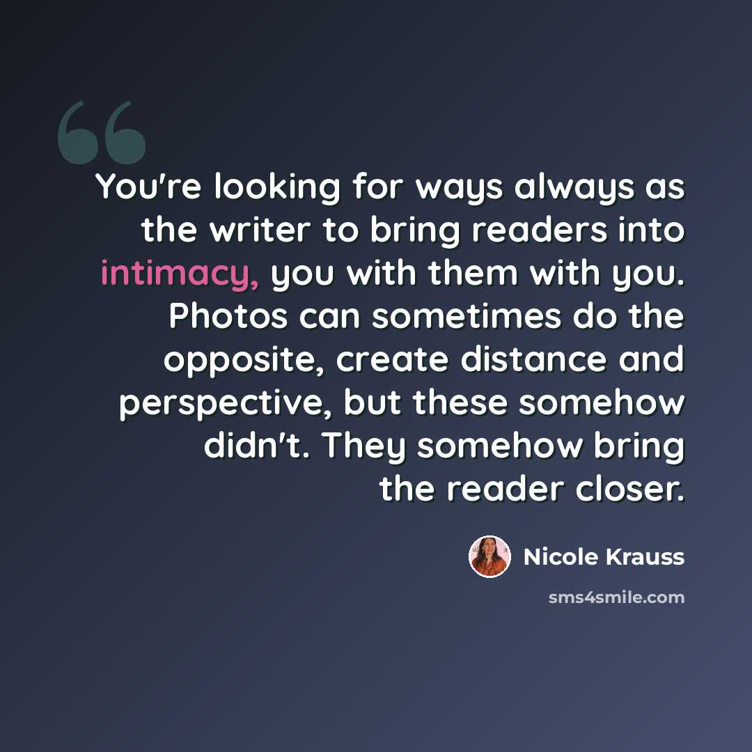 “You're looking for ways always as the writer to bring readers into intimacy, you with them with you. Photos can sometimes do the opposite, create distance and perspective, but these somehow didn't. They somehow bring the reader closer.” quote by Nicole Krauss