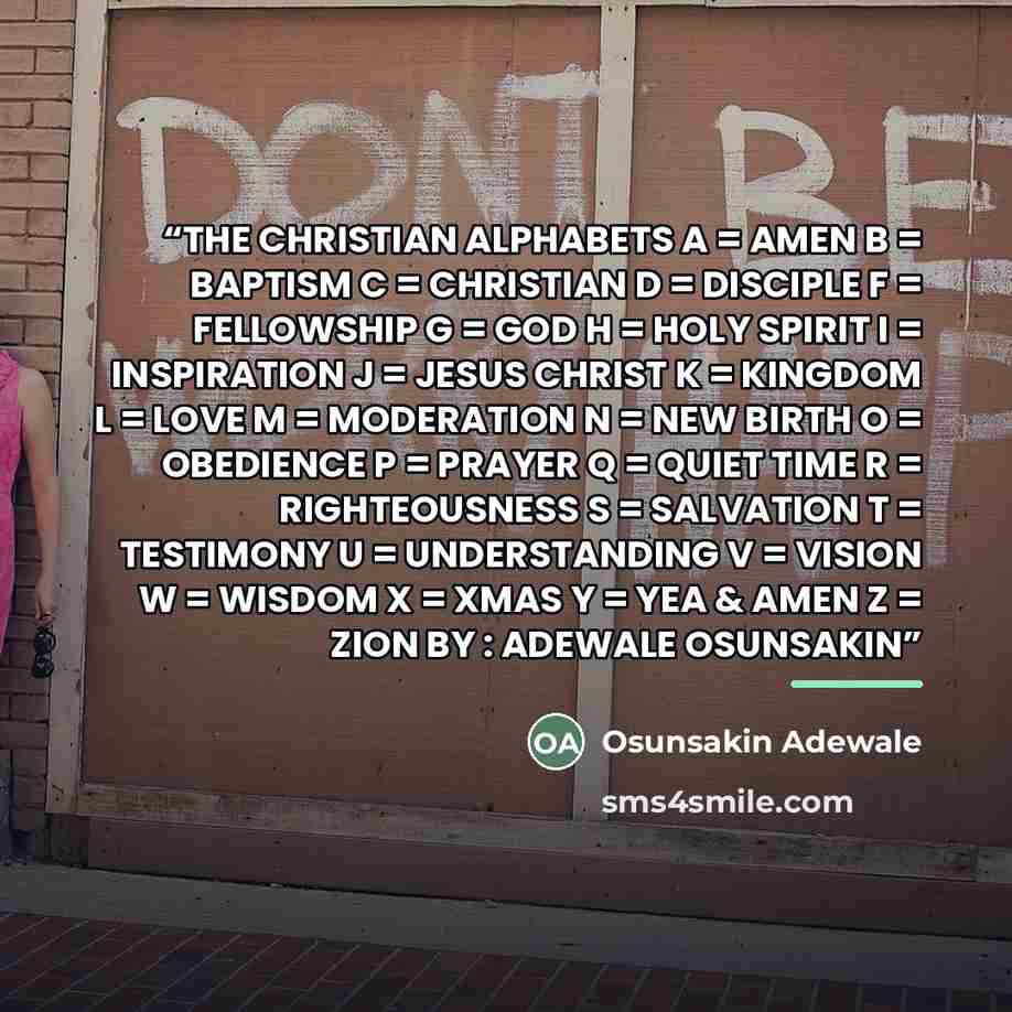 “THE CHRISTIAN ALPHABETS A = AMEN B = BAPTISM C = CHRISTIAN D = DISCIPLE F = FELLOWSHIP G = GOD H = HOLY SPIRIT I = INSPIRATION J = JESUS CHRIST K = KINGDOM L = LOVE M = MODERATION N = NEW BIRTH O = OBEDIENCE P = PRAYER Q = QUIET TIME R = RIGHTEOUSNESS S = SALVATION T = TESTIMONY U = UNDERSTANDING…” quote by Osunsakin Adewale