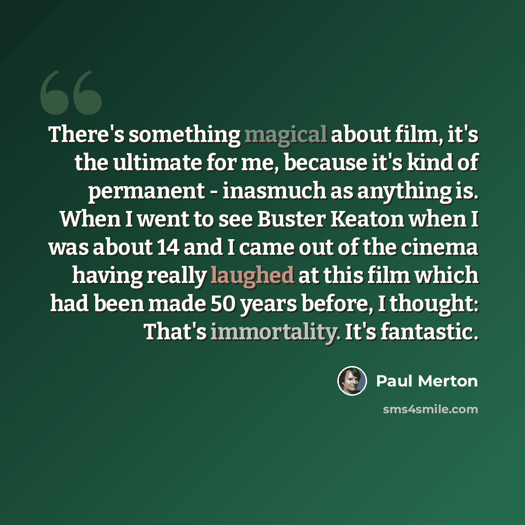 “There's something magical about film, it's the ultimate for me, because it's kind of permanent - inasmuch as anything is. When I went to see Buster Keaton when I was about 14 and I came out of the cinema having really laughed at this film which had been made 50 years before, I thought: That's…” quote by Paul Merton