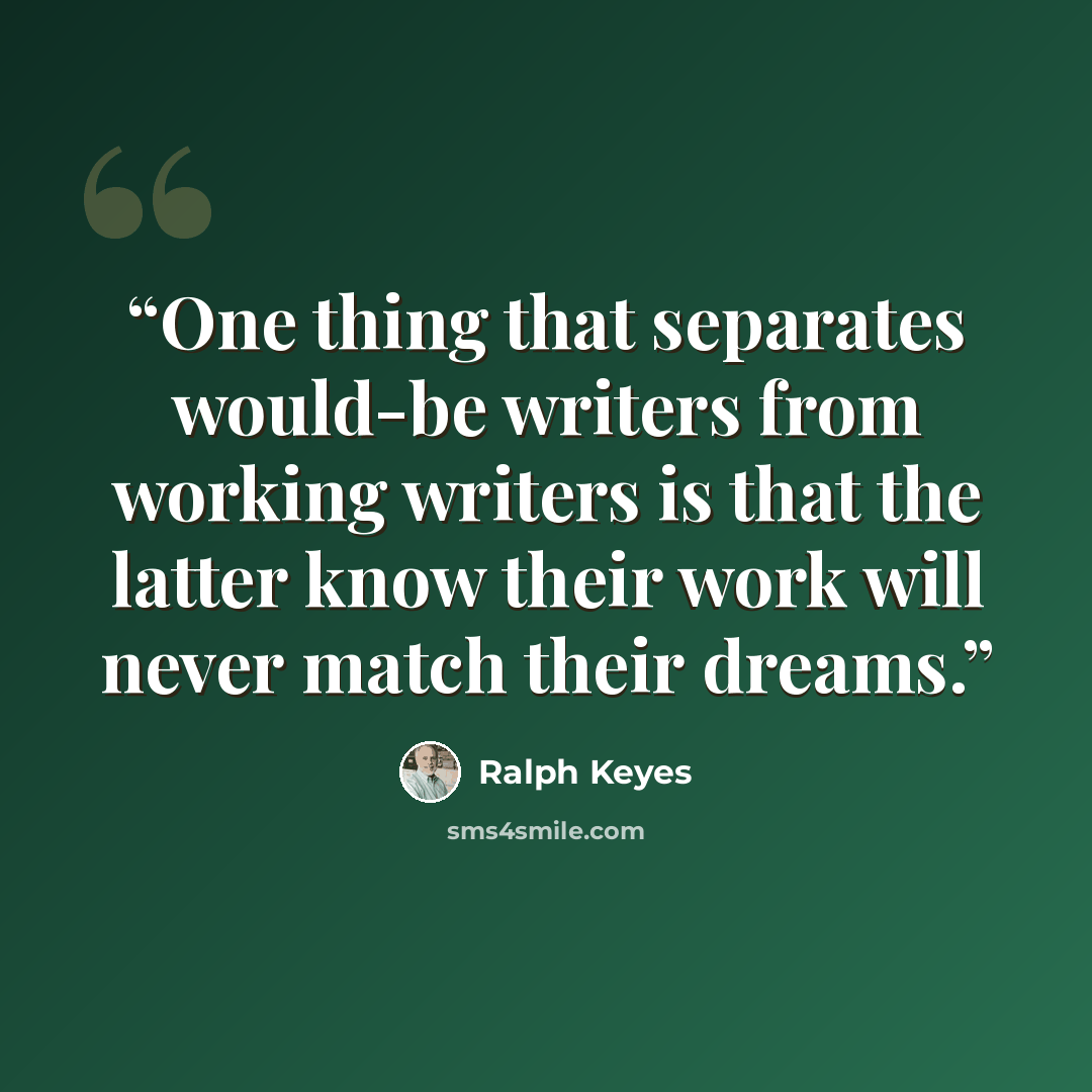 “One thing that separates would-be writers from working writers is that the latter know their work will never match their dreams.” quote by Ralph Keyes