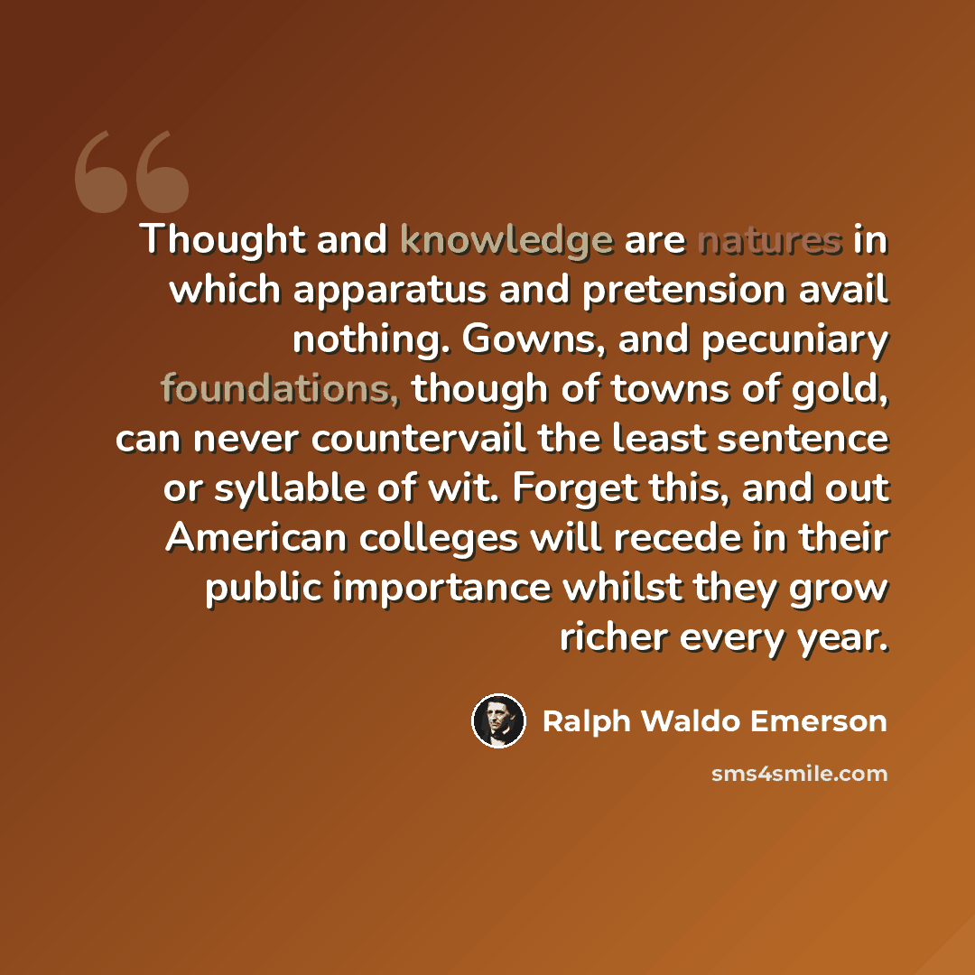 “Thought and knowledge are natures in which apparatus and pretension avail nothing. Gowns, and pecuniary foundations, though of towns of gold, can never countervail the least sentence or syllable of wit. Forget this, and out American colleges will recede in their public importance whilst they grow…” quote by Ralph Waldo Emerson