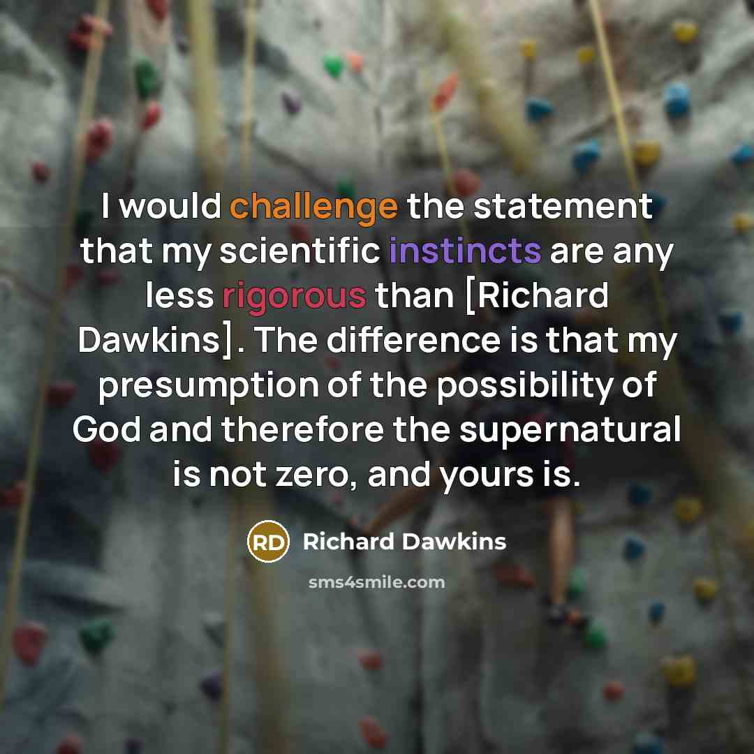 “I would challenge the statement that my scientific instincts are any less rigorous than [Richard Dawkins]. The difference is that my presumption of the possibility of God and therefore the supernatural is not zero, and yours is.” quote by Richard Dawkins