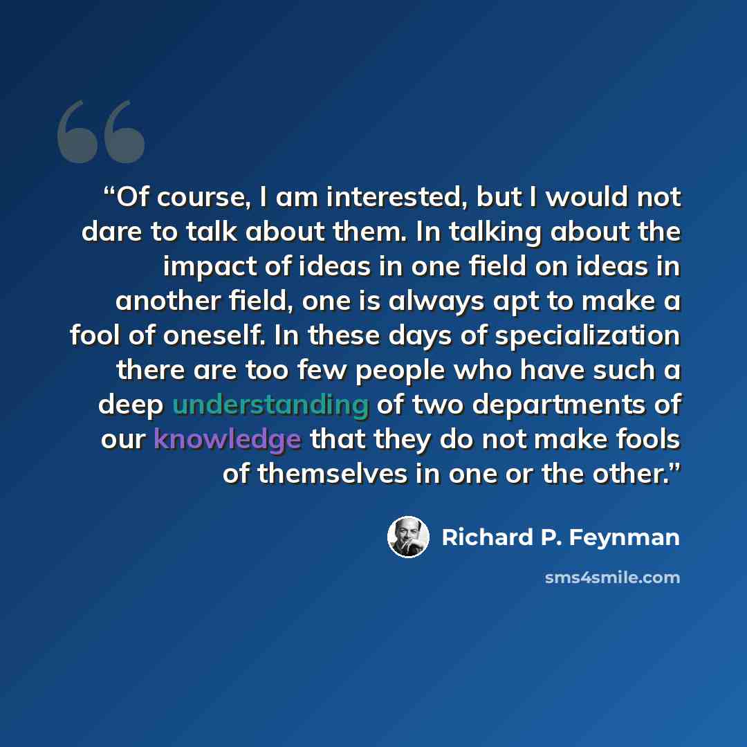 “Of course, I am interested, but I would not dare to talk about them. In talking about the impact of ideas in one field on ideas in another field, one is always apt to make a fool of oneself. In these days of specialization there are too few people who have such a deep understanding of two…” quote by Richard P. Feynman
