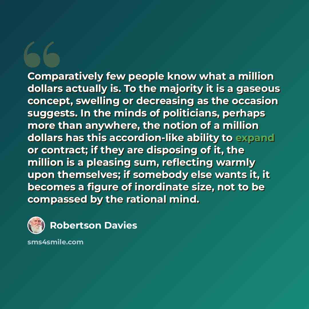 “Comparatively few people know what a million dollars actually is. To the majority it is a gaseous concept, swelling or decreasing as the occasion suggests. In the minds of politicians, perhaps more than anywhere, the notion of a million dollars has this accordion-like ability to expand or…” quote by Robertson Davies