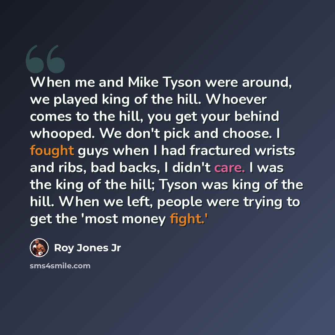 “When me and Mike Tyson were around, we played king of the hill. Whoever comes to the hill, you get your behind whooped. We don't pick and choose. I fought guys when I had fractured wrists and ribs, bad backs, I didn't care. I was the king of the hill; Tyson was king of the hill. When we left…” quote by Roy Jones Jr