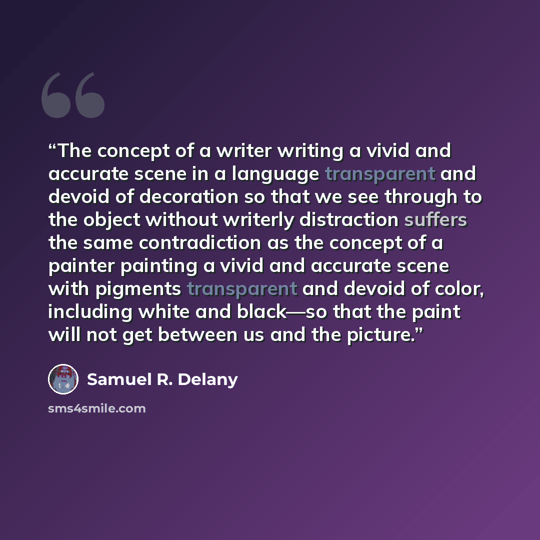 “The concept of a writer writing a vivid and accurate scene in a language transparent and devoid of decoration so that we see through to the object without writerly distraction suffers the same contradiction as the concept of a painter painting a vivid and accurate scene with pigments transparent…” quote by Samuel R. Delany