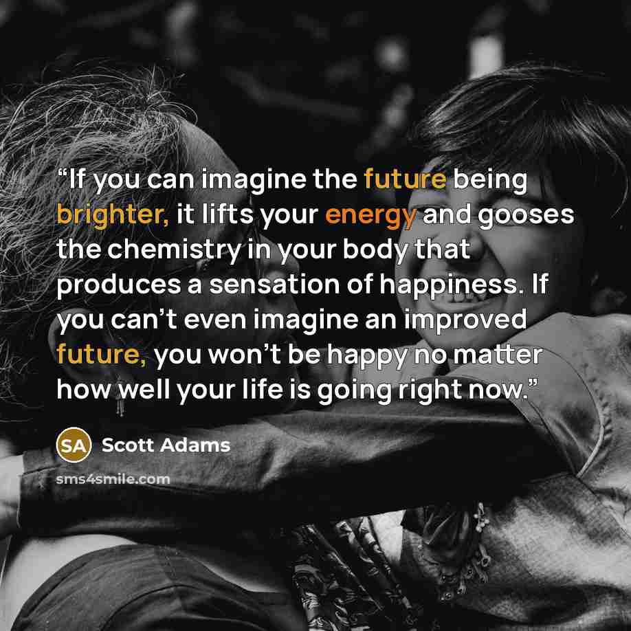 “If you can imagine the future being brighter, it lifts your energy and gooses the chemistry in your body that produces a sensation of happiness. If you can’t even imagine an improved future, you won’t be happy no matter how well your life is going right now.” quote by Scott Adams