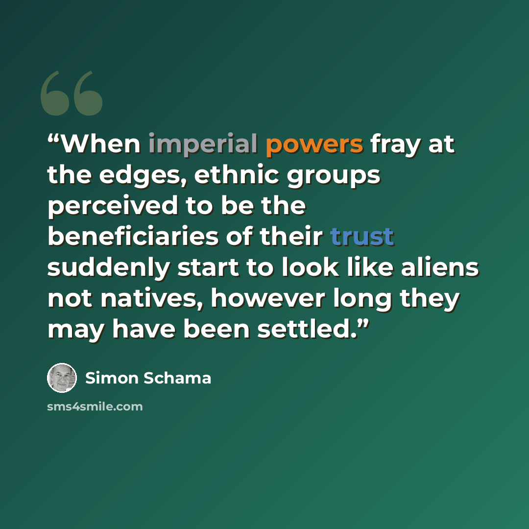 “When imperial powers fray at the edges, ethnic groups perceived to be the beneficiaries of their trust suddenly start to look like aliens not natives, however long they may have been settled.” quote by Simon Schama