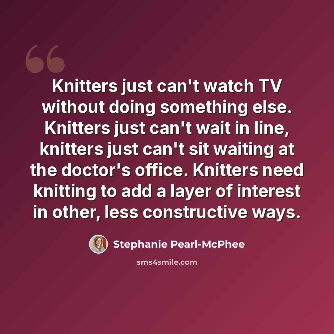 “Knitters just can't watch TV without doing something else. Knitters just can't wait in line, knitters just can't sit waiting at the doctor's office. Knitters need knitting to add a layer of interest in other, less constructive ways.” quote by Stephanie Pearl-McPhee