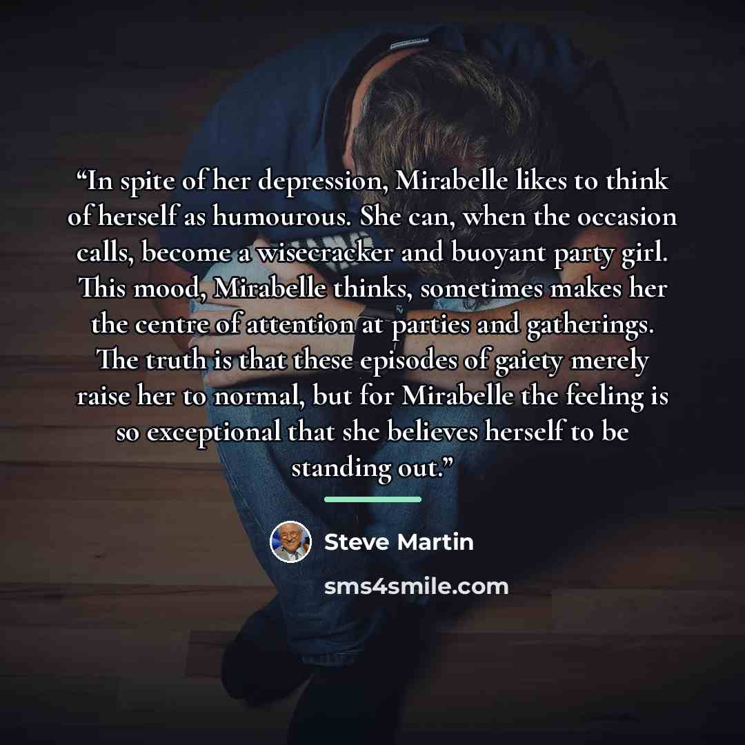 “In spite of her depression, Mirabelle likes to think of herself as humourous. She can, when the occasion calls, become a wisecracker and buoyant party girl. This mood, Mirabelle thinks, sometimes makes her the centre of attention at parties and gatherings. The truth is that these episodes of…” quote by Steve Martin