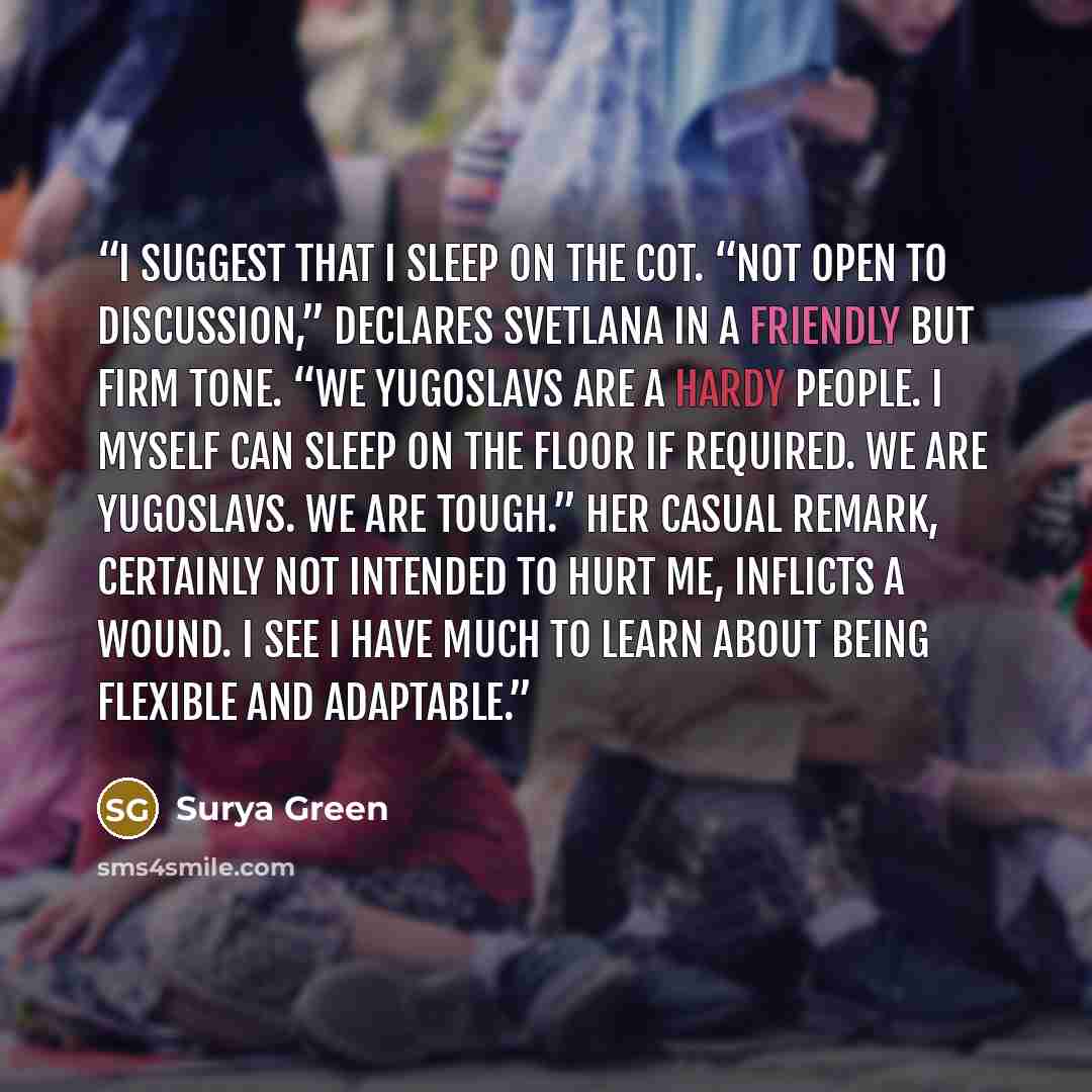 “I suggest that I sleep on the cot. “Not open to discussion,” declares Svetlana in a friendly but firm tone. “We Yugoslavs are a hardy people. I myself can sleep on the floor if required. We are Yugoslavs. We are tough.” Her casual remark, certainly not intended to hurt me, inflicts a wound. I see…” quote by Surya Green