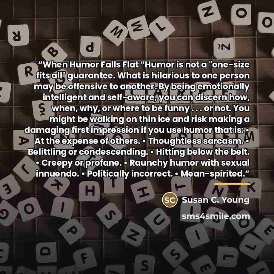 “When Humor Falls Flat “Humor is not a "one-size fits all" guarantee. What is hilarious to one person may be offensive to another. By being emotionally intelligent and self-aware, you can discern how, when, why, or where to be funny . . . or not. You might be walking on thin ice and risk making a…” quote by Susan C. Young