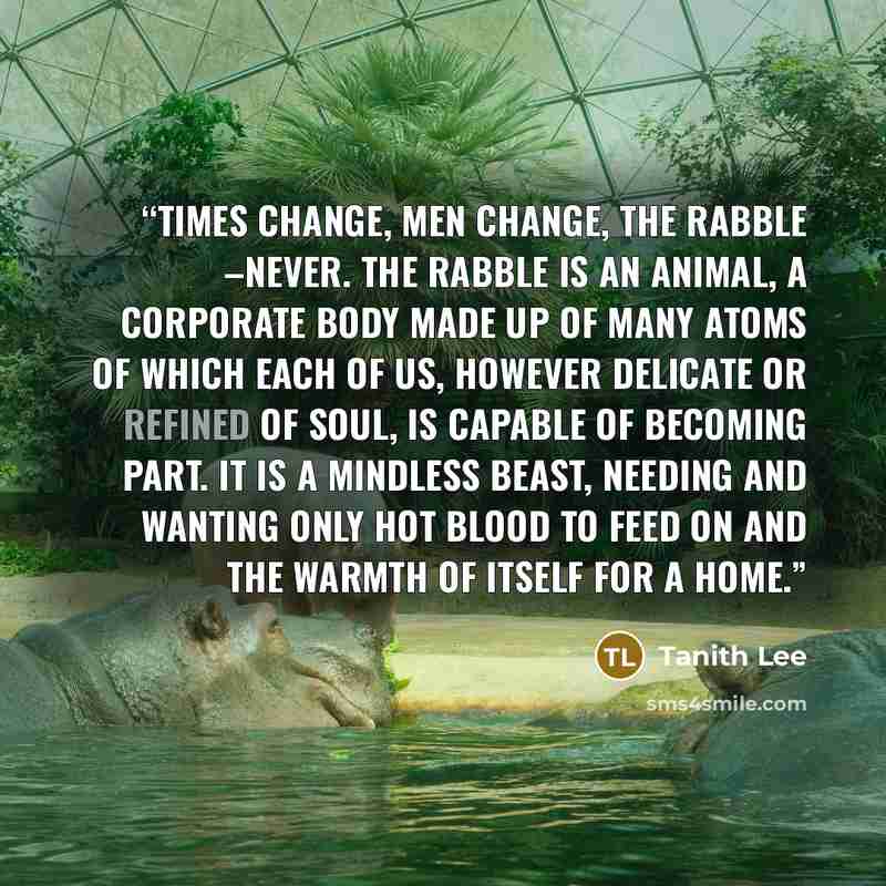 “Times change, men change, the rabble –never. The rabble is an animal, a corporate body made up of many atoms of which each of us, however delicate or refined of soul, is capable of becoming part. It is a mindless beast, needing and wanting only hot blood to feed on and the warmth of itself for a…” quote by Tanith Lee