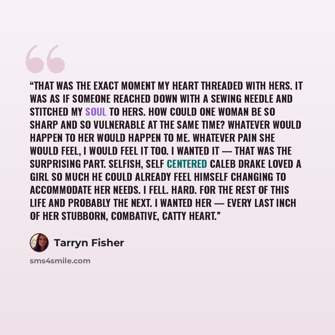 “That was the exact moment my heart threaded with hers. It was as if someone reached down with a sewing needle and stitched my soul to hers. How could one woman be so sharp and so vulnerable at the same time? Whatever would happen to her would happen to me. Whatever pain she would feel, I would…” quote by Tarryn Fisher