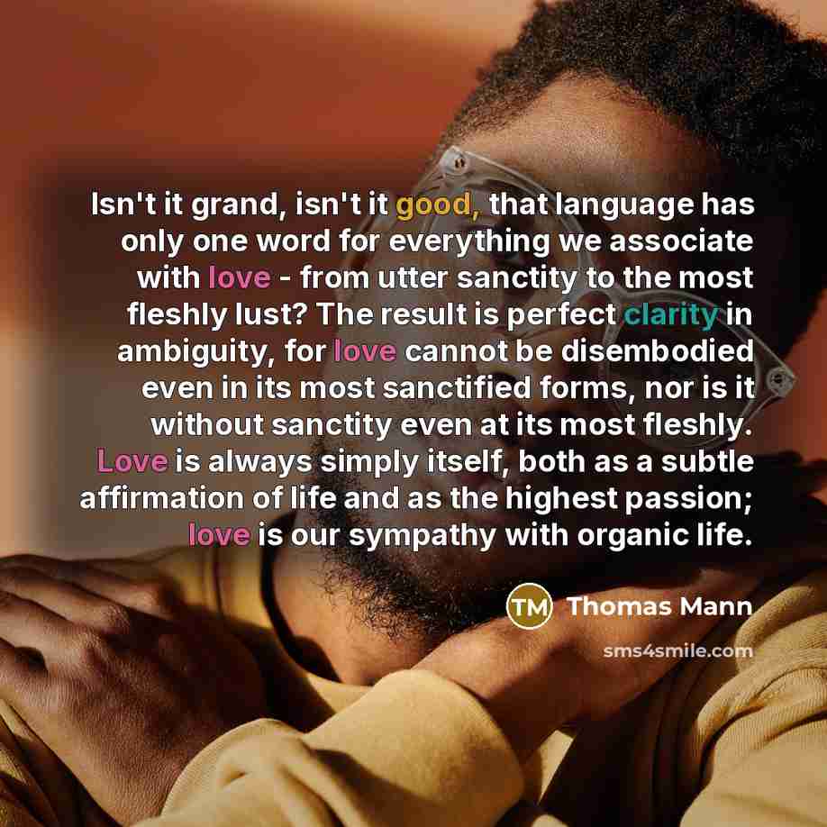 “Isn't it grand, isn't it good, that language has only one word for everything we associate with love - from utter sanctity to the most fleshly lust? The result is perfect clarity in ambiguity, for love cannot be disembodied even in its most sanctified forms, nor is it without sanctity even at its…” quote by Thomas Mann